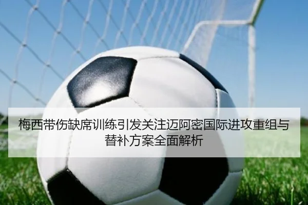 梅西带伤缺席训练引发关注迈阿密国际进攻重组与替补方案全面解析